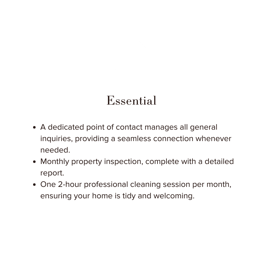 A dedicated point of contact manages all general inquiries, providing a seamless connection whenever needed.
Monthly property inspection, complete with a detailed report.
One 2-hour professional cleaning session per month, ensuring your home is tidy and welcoming.