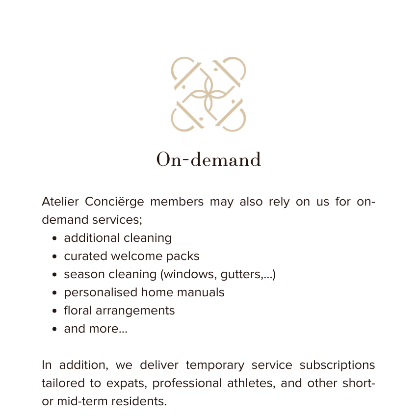 Atelier Conciërge members may also rely on us for on-demand services;
additional cleaning
curated welcome packs
season cleaning (windows, gutters,...)
personalised home manuals
floral arrangements
and more...

In addition, we deliver temporary service subscriptions tailored to expats, professional athletes, and other short- or mid-term residents.