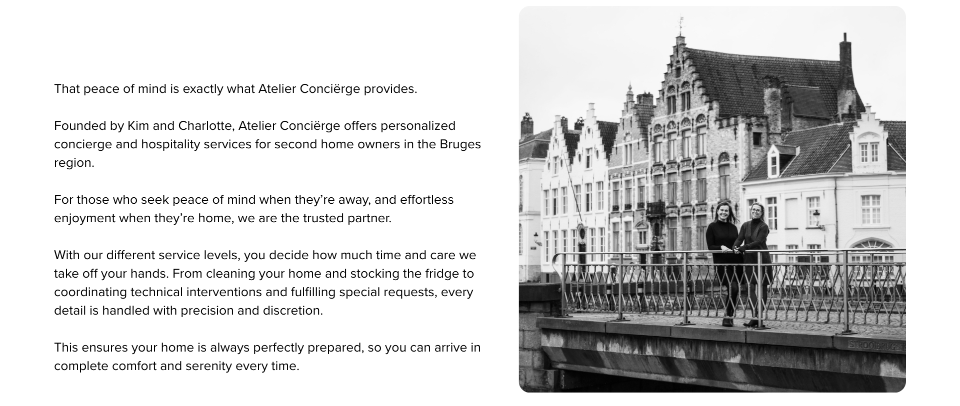 That peace of mind is exactly what Atelier Conciërge provides. 

Founded by Kim and Charlotte, Atelier Conciërge offers personalized
concierge and hospitality services for second home owners in the Bruges region.

For those who seek peace of mind when they’re away, and effortless enjoyment when they’re home, we are the trusted partner.

With our different service levels, you decide how much time and care we take off your hands. From cleaning your home and stocking the fridge to coordinating technical interventions and fulfilling special requests, every detail is handled with precision and discretion.

This ensures your home is always perfectly prepared, so you can arrive in complete comfort and serenity every time.