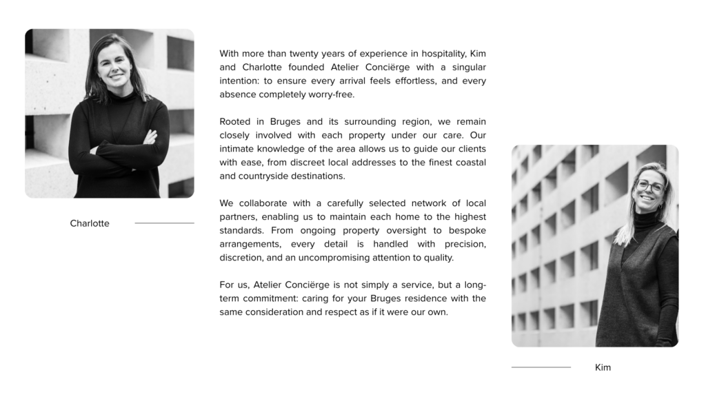 With more than twenty years of experience in hospitality, Kim and Charlotte founded Atelier Conciërge with a singular intention: to ensure every arrival feels effortless, and every absence completely worry-free.

Rooted in Bruges and its surrounding region, we remain closely involved with each property under our care. Our intimate knowledge of the area allows us to guide our clients with ease, from discreet local addresses to the finest coastal and countryside destinations.

We collaborate with a carefully selected network of local partners, enabling us to maintain each home to the highest standards. From ongoing property oversight to bespoke arrangements, every detail is handled with precision, discretion, and an uncompromising attention to quality.

For us, Atelier Conciërge is not simply a service, but a long-term commitment: caring for your Bruges residence with the same consideration and respect as if it were our own.